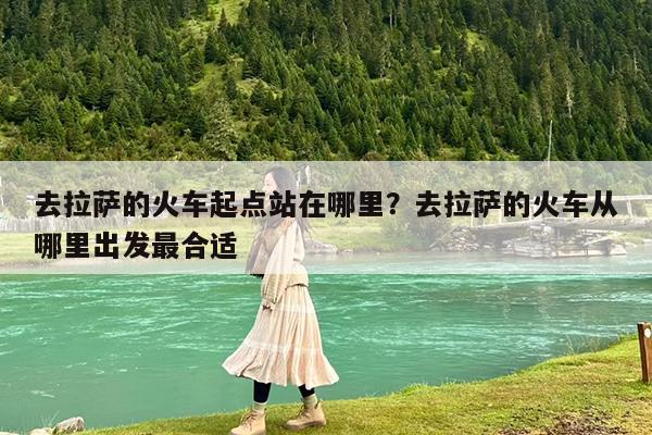 去拉萨的火车起点站在哪里?去拉萨的火车从哪里出发最合适