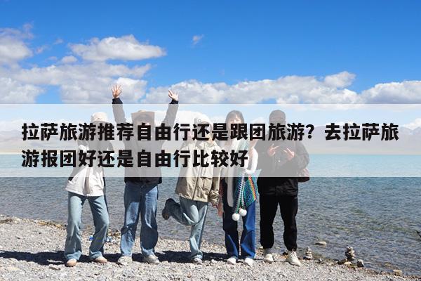 拉萨旅游推荐自由行还是跟团旅游?去拉萨旅游报团好还是自由行比较好
