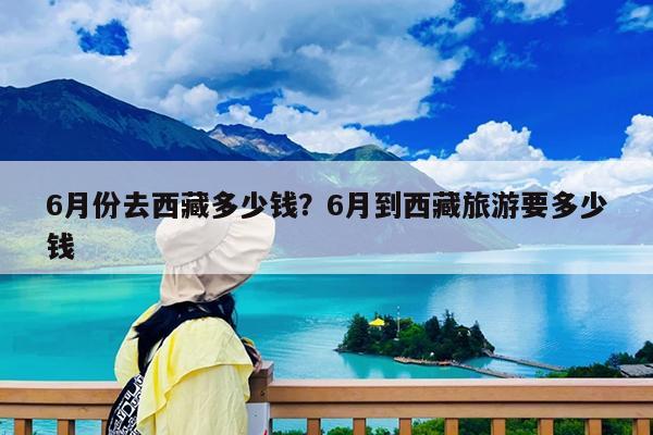 6月份去西藏多少钱?6月到西藏旅游要多少钱
