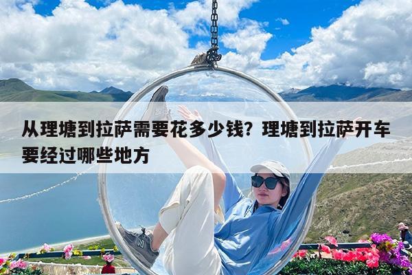 从理塘到拉萨需要花多少钱?理塘到拉萨开车要经过哪些地方