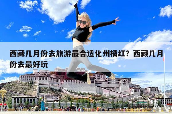 西藏几月份去旅游最合适化州橘红?西藏几月份去最好玩