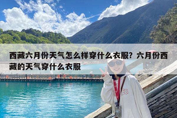 西藏六月份天气怎么样穿什么衣服?六月份西藏的天气穿什么衣服