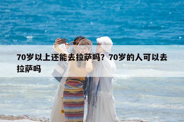 70岁以上还能去拉萨吗?70岁的人可以去拉萨吗