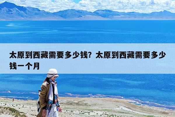 太原到西藏需要多少钱?太原到西藏需要多少钱一个月