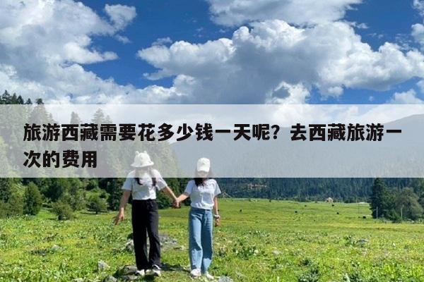 旅游西藏需要花多少钱一天呢?去西藏旅游一次的费用