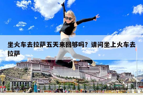坐火车去拉萨五天来回够吗?请问坐上火车去拉萨