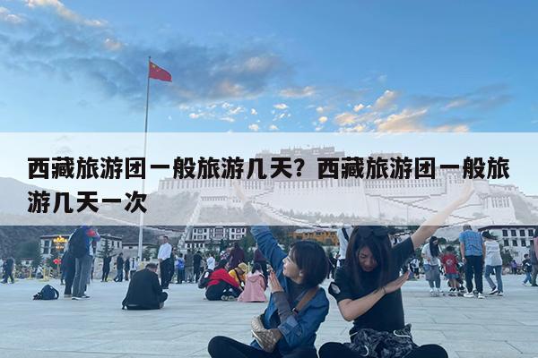 西藏旅游团一般旅游几天?西藏旅游团一般旅游几天一次