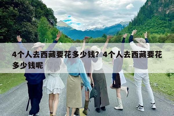 4个人去西藏要花多少钱?4个人去西藏要花多少钱呢