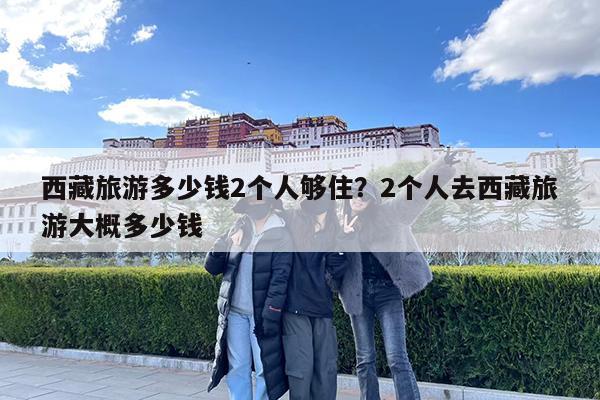 西藏旅游多少钱2个人够住?2个人去西藏旅游大概多少钱