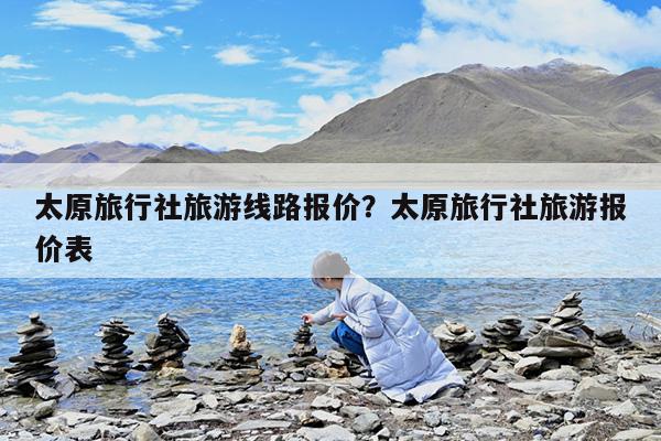 太原旅行社旅游线路报价?太原旅行社旅游报价表