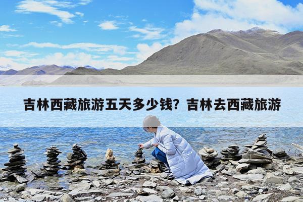 吉林西藏旅游五天多少钱?吉林去西藏旅游