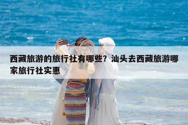 西藏旅游的旅行社有哪些?汕头去西藏旅游哪家旅行社实惠