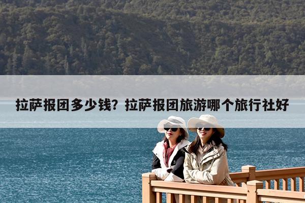 拉萨报团多少钱?拉萨报团旅游哪个旅行社好