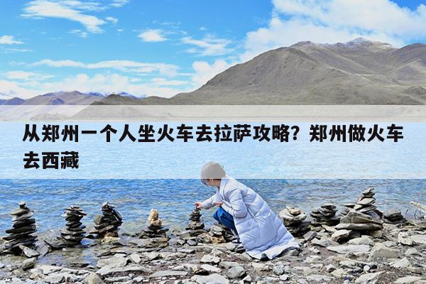 从郑州一个人坐火车去拉萨攻略?郑州做火车去西藏