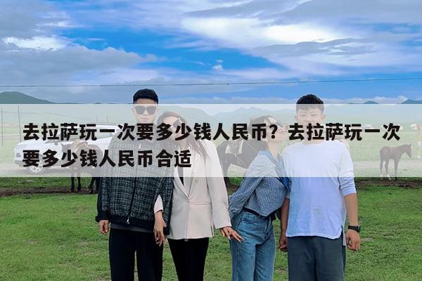 去拉萨玩一次要多少钱人民币?去拉萨玩一次要多少钱人民币合适
