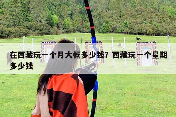 在西藏玩一个月大概多少钱?西藏玩一个星期多少钱