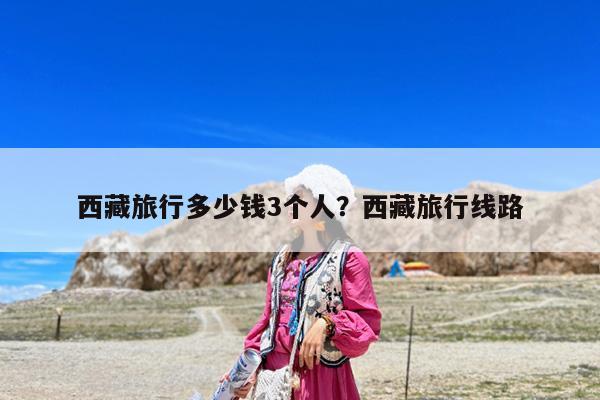 西藏旅行多少钱3个人?西藏旅行线路