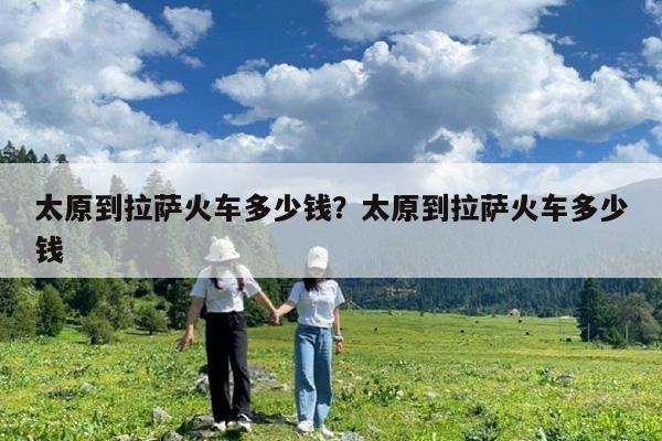 太原到拉萨火车多少钱?太原到拉萨火车多少钱