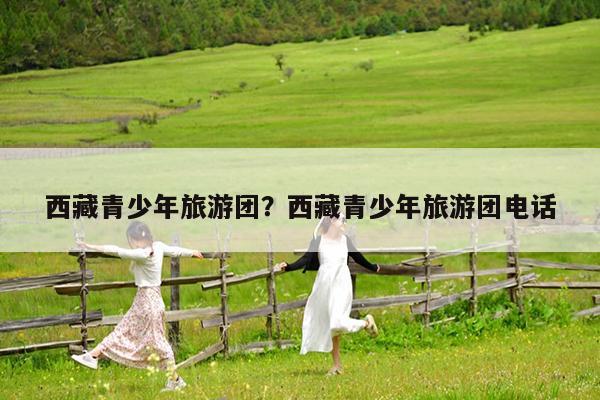 西藏青少年旅游团?西藏青少年旅游团电话