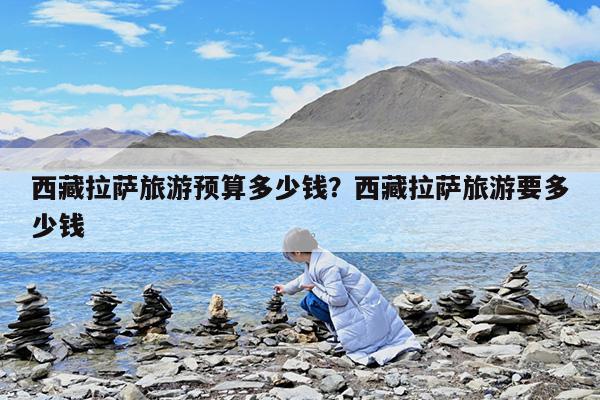 西藏拉萨旅游预算多少钱?西藏拉萨旅游要多少钱