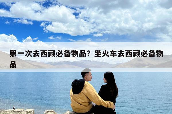 第一次去西藏必备物品?坐火车去西藏必备物品
