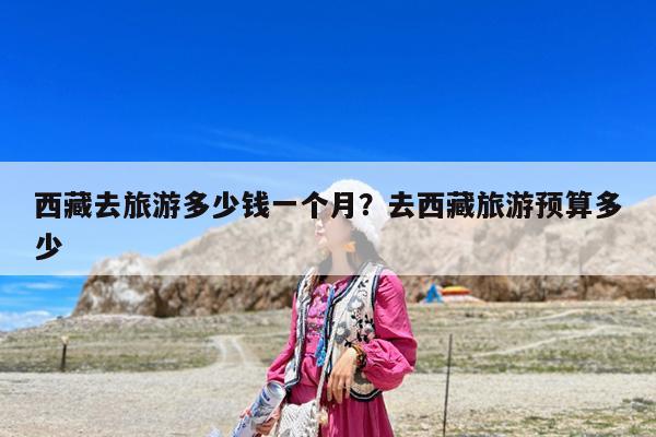 西藏去旅游多少钱一个月?去西藏旅游预算多少