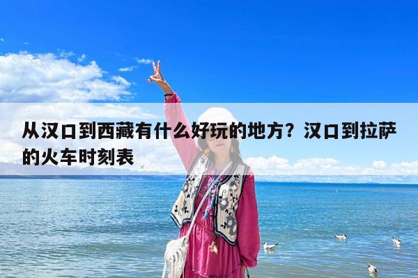 从汉口到西藏有什么好玩的地方?汉口到拉萨的火车时刻表