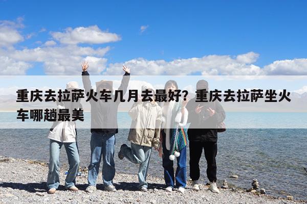 重庆去拉萨火车几月去最好?重庆去拉萨坐火车哪趟最美