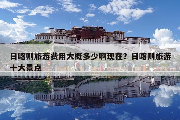 日喀则旅游费用大概多少啊现在?日喀则旅游十大景点