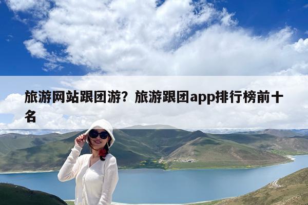 旅游网站跟团游?旅游跟团app排行榜前十名