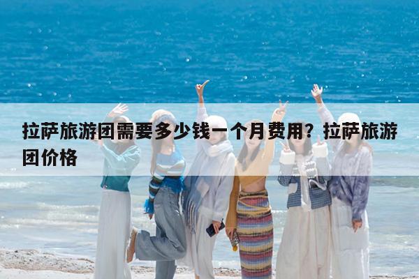 拉萨旅游团需要多少钱一个月费用?拉萨旅游团价格