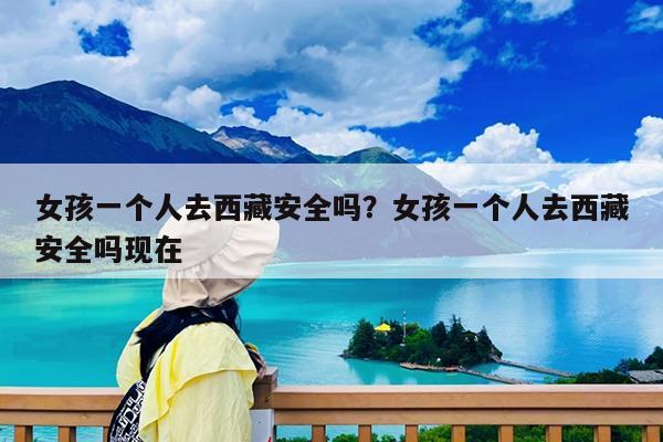 女孩一个人去西藏安全吗?女孩一个人去西藏安全吗现在