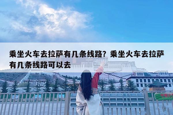 乘坐火车去拉萨有几条线路?乘坐火车去拉萨有几条线路可以去