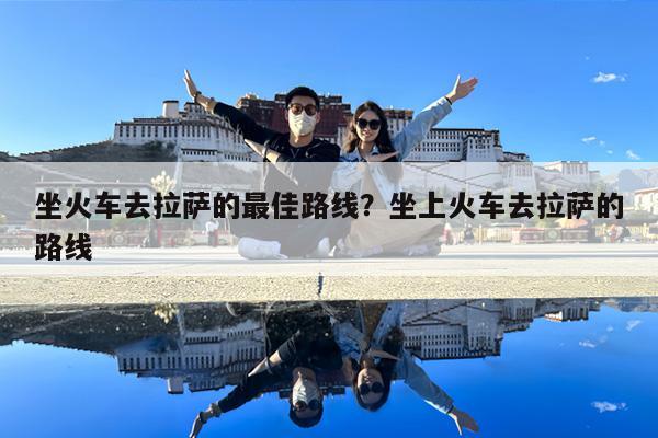 坐火车去拉萨的最佳路线?坐上火车去拉萨的路线