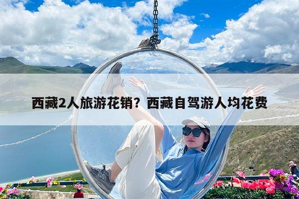 西藏2人旅游花销?西藏自驾游人均花费