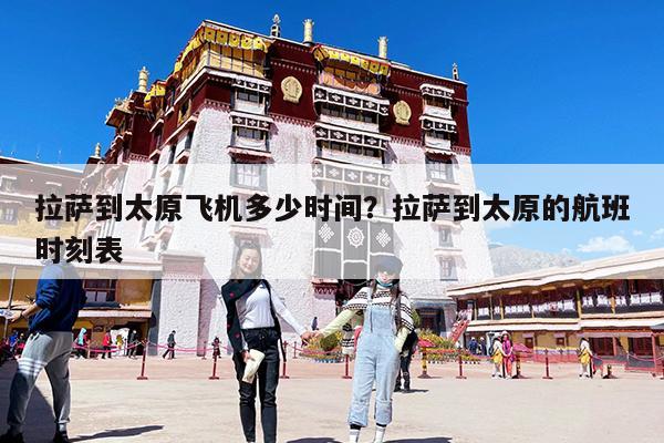 拉萨到太原飞机多少时间?拉萨到太原的航班时刻表
