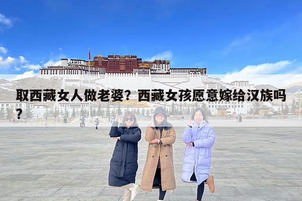 取西藏女人做老婆?西藏女孩愿意嫁给汉族吗?