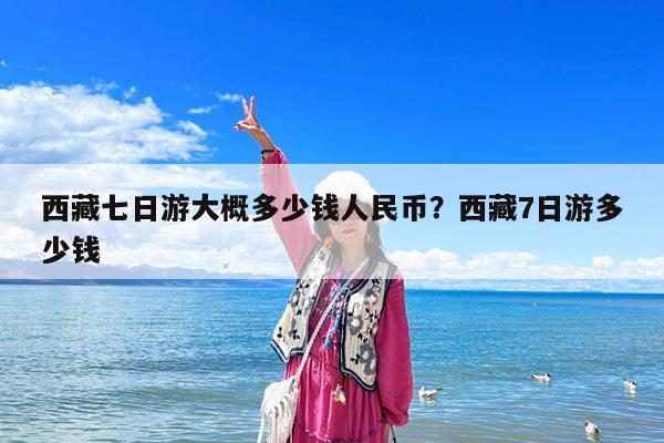 西藏七日游大概多少钱人民币?西藏7日游多少钱