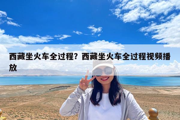 西藏坐火车全过程?西藏坐火车全过程视频播放