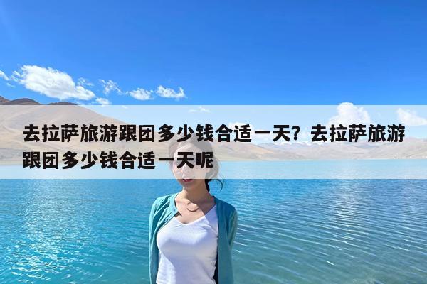 去拉萨旅游跟团多少钱合适一天?去拉萨旅游跟团多少钱合适一天呢