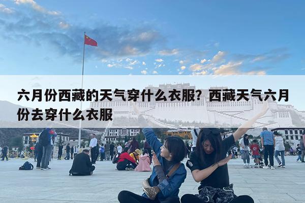 六月份西藏的天气穿什么衣服?西藏天气六月份去穿什么衣服