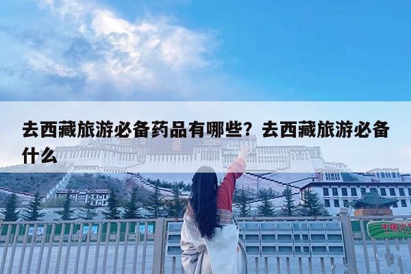 去西藏旅游必备药品有哪些?去西藏旅游必备什么