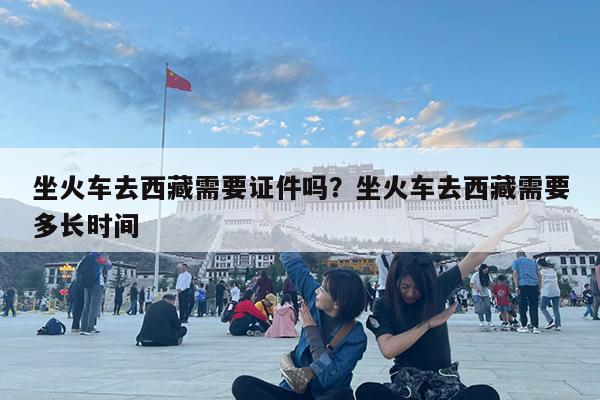 坐火车去西藏需要证件吗?坐火车去西藏需要多长时间