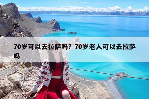 70岁可以去拉萨吗?70岁老人可以去拉萨吗