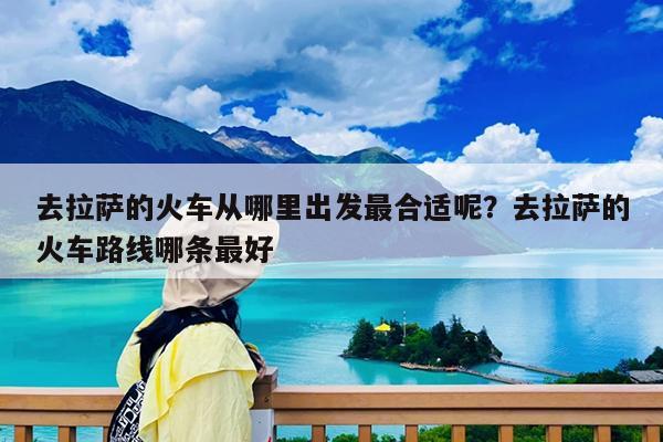 去拉萨的火车从哪里出发最合适呢?去拉萨的火车路线哪条最好