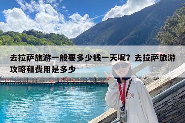 去拉萨旅游一般要多少钱一天呢?去拉萨旅游攻略和费用是多少
