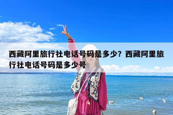 西藏阿里旅行社电话号码是多少?西藏阿里旅行社电话号码是多少号