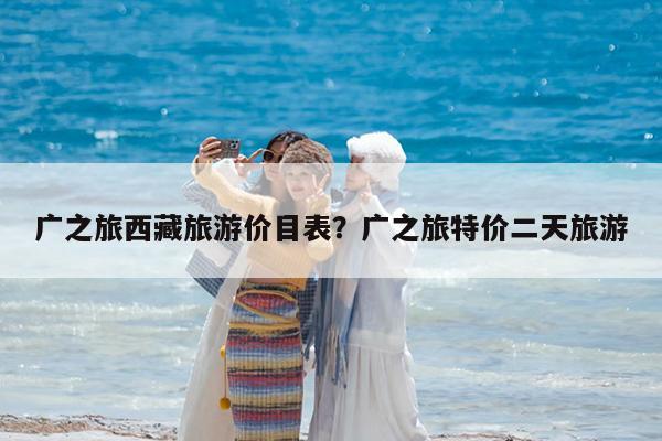 广之旅西藏旅游价目表?广之旅特价二天旅游