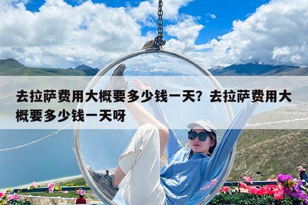 去拉萨费用大概要多少钱一天?去拉萨费用大概要多少钱一天呀