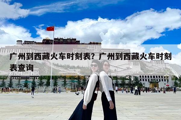 广州到西藏火车时刻表?广州到西藏火车时刻表查询